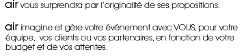 air vous surprendra par l'originalité de ses propositions. air imagine et gére votre événement avec vous, pour votre équipe, vos clients ou vos partenaires, en fonction de votre budget et de vos attentes.